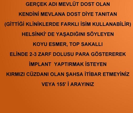 GERÇEK ADI MEVLÜT DOST OLAN KENDİNİ MEVLANA DOST DİYE TANITAN (GİTTİĞİ KLİNİKLERDE FARKLI İSİM KULLANABİLİR) , HELSİNKİ'DE YAŞADIĞINI SOYLEYEN,  KOYU ESMER, TOP SAKALLI, ELİNDE 2-3 ZARF DOLUSU PARA GÖSTEREREK İMPLANT YAPTIRMAK İSTEY